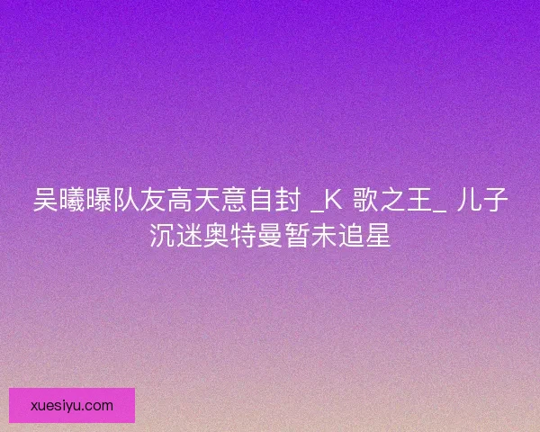 吴曦曝队友高天意自封 _K 歌之王_ 儿子沉迷奥特曼暂未追星