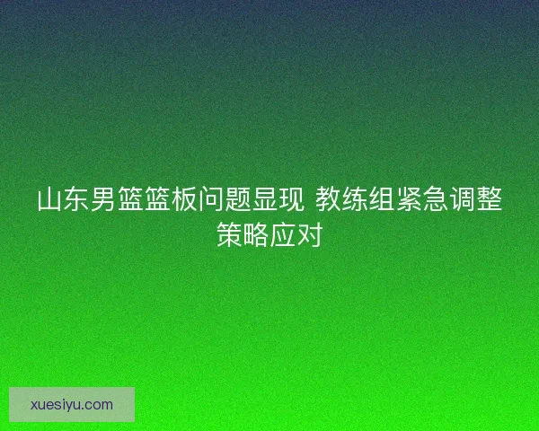 山东男篮篮板问题显现 教练组紧急调整策略应对 山东男篮篮板问题显现 教练组紧急调整策略应对