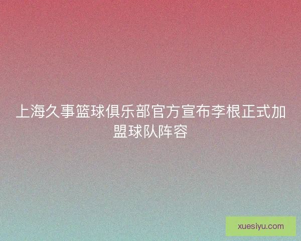 上海久事篮球俱乐部官方宣布李根正式加盟球队阵容 上海久事篮球俱乐部官方宣布李根正式加盟球队阵容