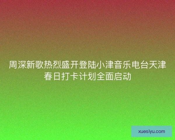 周深新歌热烈盛开登陆小津音乐电台天津春日打卡计划全面启动